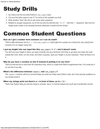 Exercise 11: Asking Questions
http://learnpythonthehardway.org/book/ex11.html[2/7/2013 2:12:56 PM]
Study Drills
1. Go online and find out what Python's raw_input does.
2. Can you find other ways to use it? Try some of the samples you find.
3. Write another "form" like this to ask some other questions.
4. Related to escape sequences, try to find out why the last line has '6'2"' with that ' sequence. See how the
single-quote needs to be escaped because otherwise it would end the string?
Common Student Questions
How do I get a number from someone so I can do math?
That's a little advanced, but try x = int(raw_input()) which gets the number as a string from raw_input() then
converts it to an integer using int().
I put my height into raw input like this raw_input("6'2") but it doesn't work.
You don't put your height in there, you type it directly into your terminal. First thing is, go back and make the code
exactly like mine. Next, run the script, and when it pauses, type your height in at your keyboard. That's all there is to
it.
Why do you have a newline on line 8 instead of putting it on one line?
That's so that the line is less than 80 characters long, which is a style that Python programmers like. You could put it
on one line if you like.
What's the difference between input() and raw_input()?
The input() function will try to convert things you enter as if they were Python code, but it has security problems so
you should avoid it.
When my strings print out there's a u in front of them, as in u'35'.
That's how Python tells you that the string is unicode. Use a %s format instead and you'll see it printed like normal.
 