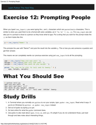 Exercise 12: Prompting People
http://learnpythonthehardway.org/book/ex12.html[2/7/2013 2:14:07 PM]
Exercise 12: Prompting People
When you typed raw_input() you were typing the ( and ) characters which are parenthesis characters. This is
similar to when you used them to do a format with extra variables, as in "%s %s" % (x, y). For raw_input you can
also put in a prompt to show to a person so they know what to type. Put a string that you want for the prompt inside the
() so that it looks like this:
y = raw_input("Name? ")
This prompts the user with "Name?" and puts the result into the variable y. This is how you ask someone a question and
get their answer.
This means we can completely rewrite our previous exercise using just raw_input to do all the prompting.
age = raw_input("How old are you? ")
height = raw_input("How tall are you? ")
weight = raw_input("How much do you weigh? ")
print "So, you're %r old, %r tall and %r heavy." % (
age, height, weight)
What You Should See
$ python ex12.py
How old are you? 38
How tall are you? 6'2"
How much do you weigh? 180lbs
So, you're '38' old, '6'2"' tall and '180lbs' heavy.
Study Drills
1. In Terminal where you normally run python to run your scripts, type: pydoc raw_input. Read what it says. If
you're on Windows try python -m pydoc raw_input instead.
2. Get out of pydoc by typing q to quit.
3. Go look online for what the pydoc command does.
4. Use pydoc to also read about open, file, os, and sys. It's alright if you do not understand those, just read
through and take notes about interesting things.
Learn Python The Hard Way
 