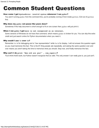 Exercise 12: Prompting People
http://learnpythonthehardway.org/book/ex12.html[2/7/2013 2:14:07 PM]
Common Student Questions
How come I get SyntaxError: invalid syntax whenever I run pydoc?
You aren't running pydoc from the command line, you're probably running it from inside python. Exit out of python
first.
Why does my pydoc not pause like yours does?
Sometimes if the help document is short enough to fit on one screen then pydoc will just print it.
When I run pydoc I get more is not recognized as an internal.
Some versions of Windows do not have that command, which means pydoc is broken for you. You can skip this extra
credit and just search online for Python documentation when you need it.
Why would I use %r over %s?
Remember %r is for debugging and is "raw representation" while %s is for display. I will not answer this question again
so you must memorize this fact. This is the #1 thing people ask repeatedly, and asking the same question over and
over means you aren't taking the time to memorize what you should. Stop now, and finally memorize this fact.
Why can't I do print "How old are you?" , raw_input()?
You'd think that'd work, but Python doesn't recognize that as valid. The only answer I can really give is, you just can't.
 
