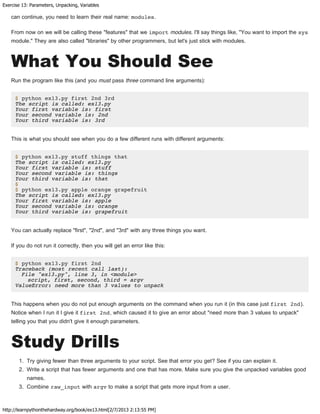 Exercise 13: Parameters, Unpacking, Variables
http://learnpythonthehardway.org/book/ex13.html[2/7/2013 2:13:55 PM]
can continue, you need to learn their real name: modules.
From now on we will be calling these "features" that we import modules. I'll say things like, "You want to import the sys
module." They are also called "libraries" by other programmers, but let's just stick with modules.
What You Should See
Run the program like this (and you must pass three command line arguments):
$ python ex13.py first 2nd 3rd
The script is called: ex13.py
Your first variable is: first
Your second variable is: 2nd
Your third variable is: 3rd
This is what you should see when you do a few different runs with different arguments:
$ python ex13.py stuff things that
The script is called: ex13.py
Your first variable is: stuff
Your second variable is: things
Your third variable is: that
$
$ python ex13.py apple orange grapefruit
The script is called: ex13.py
Your first variable is: apple
Your second variable is: orange
Your third variable is: grapefruit
You can actually replace "first", "2nd", and "3rd" with any three things you want.
If you do not run it correctly, then you will get an error like this:
$ python ex13.py first 2nd
Traceback (most recent call last):
File "ex13.py", line 3, in <module>
script, first, second, third = argv
ValueError: need more than 3 values to unpack
This happens when you do not put enough arguments on the command when you run it (in this case just first 2nd).
Notice when I run it I give it first 2nd, which caused it to give an error about "need more than 3 values to unpack"
telling you that you didn't give it enough parameters.
Study Drills
1. Try giving fewer than three arguments to your script. See that error you get? See if you can explain it.
2. Write a script that has fewer arguments and one that has more. Make sure you give the unpacked variables good
names.
3. Combine raw_input with argv to make a script that gets more input from a user.
 