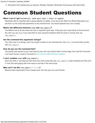 Exercise 13: Parameters, Unpacking, Variables
http://learnpythonthehardway.org/book/ex13.html[2/7/2013 2:13:55 PM]
4. Remember that modules give you features. Modules. Modules. Remember this because we'll need it later.
Common Student Questions
When I run it I get ValueError: need more than 1 value to unpack.
Remember that an important skill is paying attention to details. If you look at the What You Should See section you
see that I run the script with parameters on the command line. You should replicate how I ran it exactly.
What's the difference between argv and raw_input()?
The different has to do with where the user is required to give input. If they give your script inputs on the command
line, then you use argv. If you want them to input using the keyboard while the script is running, then use
raw_input().
Are the command line arguments strings?
Yes, they come in as strings, even if you typed numbers on the command line. Use int() to convert them just like
with raw_input().
How do you use the command line?
You should have learned to use it real quick by now, but if you need to learn it at this stage, then read the Command
Line Crash Course I wrote for this book at http://cli.learncodethehardway.org/book/
I can't combine argv with raw_input().
Don't over think it. Just slap two lines at the end of this script that uses raw_input() to get something and then print
it. From that start playing with more ways to use both in the same script.
Why can't I do this raw_input('? ') = x?
Because that's backwards to how it should work. Do it the way I do it and it'll work.
 