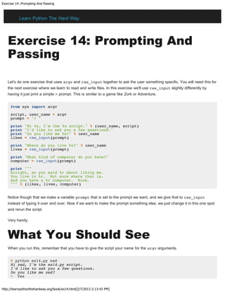 Exercise 14: Prompting And Passing
http://learnpythonthehardway.org/book/ex14.html[2/7/2013 2:13:43 PM]
Exercise 14: Prompting And
Passing
Let's do one exercise that uses argv and raw_input together to ask the user something specific. You will need this for
the next exercise where we learn to read and write files. In this exercise we'll use raw_input slightly differently by
having it just print a simple > prompt. This is similar to a game like Zork or Adventure.
from sys import argv
script, user_name = argv
prompt = '> '
print "Hi %s, I'm the %s script." % (user_name, script)
print "I'd like to ask you a few questions."
print "Do you like me %s?" % user_name
likes = raw_input(prompt)
print "Where do you live %s?" % user_name
lives = raw_input(prompt)
print "What kind of computer do you have?"
computer = raw_input(prompt)
print """
Alright, so you said %r about liking me.
You live in %r. Not sure where that is.
And you have a %r computer. Nice.
""" % (likes, lives, computer)
Notice though that we make a variable prompt that is set to the prompt we want, and we give that to raw_input
instead of typing it over and over. Now if we want to make the prompt something else, we just change it in this one spot
and rerun the script.
Very handy.
What You Should See
When you run this, remember that you have to give the script your name for the argv arguments.
$ python ex14.py zed
Hi zed, I'm the ex14.py script.
I'd like to ask you a few questions.
Do you like me zed?
> Yes
Learn Python The Hard Way
 