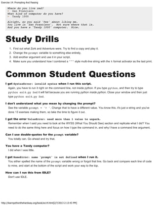 Exercise 14: Prompting And Passing
http://learnpythonthehardway.org/book/ex14.html[2/7/2013 2:13:43 PM]
Where do you live zed?
> San Francisco
What kind of computer do you have?
> Tandy 1000
Alright, so you said 'Yes' about liking me.
You live in 'San Francisco'. Not sure where that is.
And you have a 'Tandy 1000' computer. Nice.
Study Drills
1. Find out what Zork and Adventure were. Try to find a copy and play it.
2. Change the prompt variable to something else entirely.
3. Add another argument and use it in your script.
4. Make sure you understand how I combined a """ style multi-line string with the % format activator as the last print.
Common Student Questions
I get SyntaxError: invalid syntax when I run this script.
Again, you have to run it right on the command line, not inside python. If you type python, and then try to type
python ex14.py Zed it will fail because you are running python inside python. Close your window and then just
type python ex14.py Zed.
I don't understand what you mean by changing the prompt?
See the variable prompt = '> '. Change that to have a different value. You know this, it's just a string and you've
done 13 exerises making them, so take the time to figure it out.
I get the error ValueError: need more than 1 value to unpack.
Remember when I said you need to look at the WYSS (What You Should See) section and replicate what I did? You
need to do the same thing here and focus on how I type the command in, and why I have a command line argument.
Can I use double-quotes for the prompt variable?
You totally can. Go ahead and try that.
You have a Tandy computer?
I did when I was little.
I get NameError: name 'prompt' is not defined when I run it.
You either spelled the name of the prompt variable wrong or forgot that line. Go back and compare each line of code
to mine, and start at the bottom of the script and work your way to the top.
How can I run this from IDLE?
Don't use IDLE.
 