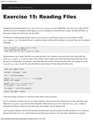 Exercise 15: Reading Files
http://learnpythonthehardway.org/book/ex15.html[2/7/2013 2:13:31 PM]
Exercise 15: Reading Files
Everything you've learned about raw_input and argv is so you can start reading files. You may have to play with this
exercise the most to understand what's going on, so do it carefully and remember your checks. Working with files is an
easy way to erase your work if you are not careful.
This exercise involves writing two files. One is your usual ex15.py file that you will run, but the other is named
ex15_sample.txt. This second file isn't a script but a plain text file we'll be reading in our script. Here are the contents
of that file:
This is stuff I typed into a file.
It is really cool stuff.
Lots and lots of fun to have in here.
What we want to do is "open" that file in our script and print it out. However, we do not want to just "hard code" the
name ex15_sample.txt into our script. "Hard coding" means putting some bit of information that should come from
the user as a string right in our program. That's bad because we want it to load other files later. The solution is to use
argv and raw_input to ask the user what file they want instead of "hard coding" the file's name.
from sys import argv
script, filename = argv
txt = open(filename)
print "Here's your file %r:" % filename
print txt.read()
print "Type the filename again:"
file_again = raw_input("> ")
txt_again = open(file_again)
print txt_again.read()
A few fancy things are going on in this file, so let's break it down real quick:
Line 1-3 should be a familiar use of argv to get a filename. Next we have line 5 where we use a new command open.
Right now, run pydoc open and read the instructions. Notice how like your own scripts and raw_input, it takes a
parameter and returns a value you can set to your own variable. You just opened a file.
Line 7 we print a little line, but on line 8 we have something very new and exciting. We call a function on txt. What you
got back from open is a file, and it's also got commands you can give it. You give a file a command by using the .
Learn Python The Hard Way
 