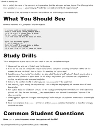 Exercise 15: Reading Files
http://learnpythonthehardway.org/book/ex15.html[2/7/2013 2:13:31 PM]
(dot or period), the name of the command, and parameters. Just like with open and raw_input. The difference is that
when you say txt.read() you are saying, "Hey txt! Do your read command with no parameters!"
The remainder of the file is more of the same, but we'll leave the analysis to you in the extra credit.
What You Should See
I made a file called "ex15_sample.txt" and ran my script.
$ python ex15.py ex15_sample.txt
Here's your file 'ex15_sample.txt':
This is stuff I typed into a file.
It is really cool stuff.
Lots and lots of fun to have in here.
Type the filename again:
> ex15_sample.txt
This is stuff I typed into a file.
It is really cool stuff.
Lots and lots of fun to have in here.
Study Drills
This is a big jump so be sure you do this extra credit as best you can before moving on.
1. Above each line write out in English what that line does.
2. If you are not sure ask someone for help or search online. Many times searching for "python THING" will find
answers for what that THING does in Python. Try searching for "python open".
3. I used the name "commands" here, but they are also called "functions" and "methods". Search around online to
see what other people do to define these. Do not worry if they confuse you. It's normal for a programmer to
confuse you with their vast extensive knowledge.
4. Get rid of the part from line 10-15 where you use raw_input and try the script then.
5. Use only raw_input and try the script that way. Think of why one way of getting the filename would be better
than another.
6. Run pydoc file and scroll down until you see the read() command (method/function). See all the other ones
you can use? Skip the ones that have __ (two underscores) in front because those are junk. Try some of the
other commands.
7. Startup python again and use open from the prompt. Notice how you can open files and run read on them right
there?
8. Have your script also do a close() on the txt and txt_again variables. It's important to close files when you
are done with them.
Common Student Questions
Does txt = open(filename) return the contents of the file?
 