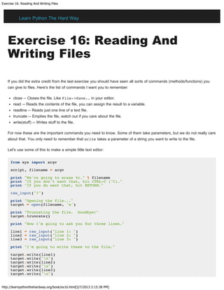 Exercise 16: Reading And Writing Files
http://learnpythonthehardway.org/book/ex16.html[2/7/2013 2:15:38 PM]
Exercise 16: Reading And
Writing Files
If you did the extra credit from the last exercise you should have seen all sorts of commands (methods/functions) you
can give to files. Here's the list of commands I want you to remember:
close -- Closes the file. Like File->Save.. in your editor.
read -- Reads the contents of the file, you can assign the result to a variable.
readline -- Reads just one line of a text file.
truncate -- Empties the file, watch out if you care about the file.
write(stuff) -- Writes stuff to the file.
For now these are the important commands you need to know. Some of them take parameters, but we do not really care
about that. You only need to remember that write takes a parameter of a string you want to write to the file.
Let's use some of this to make a simple little text editor:
from sys import argv
script, filename = argv
print "We're going to erase %r." % filename
print "If you don't want that, hit CTRL-C (^C)."
print "If you do want that, hit RETURN."
raw_input("?")
print "Opening the file..."
target = open(filename, 'w')
print "Truncating the file. Goodbye!"
target.truncate()
print "Now I'm going to ask you for three lines."
line1 = raw_input("line 1: ")
line2 = raw_input("line 2: ")
line3 = raw_input("line 3: ")
print "I'm going to write these to the file."
target.write(line1)
target.write("n")
target.write(line2)
target.write("n")
target.write(line3)
target.write("n")
Learn Python The Hard Way
 