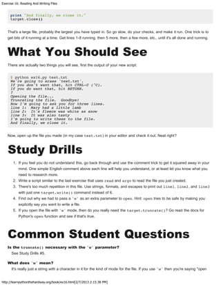 Exercise 16: Reading And Writing Files
http://learnpythonthehardway.org/book/ex16.html[2/7/2013 2:15:38 PM]
print "And finally, we close it."
target.close()
That's a large file, probably the largest you have typed in. So go slow, do your checks, and make it run. One trick is to
get bits of it running at a time. Get lines 1-8 running, then 5 more, then a few more, etc., until it's all done and running.
What You Should See
There are actually two things you will see, first the output of your new script:
$ python ex16.py test.txt
We're going to erase 'test.txt'.
If you don't want that, hit CTRL-C (^C).
If you do want that, hit RETURN.
?
Opening the file...
Truncating the file. Goodbye!
Now I'm going to ask you for three lines.
line 1: Mary had a little lamb
line 2: It's fleece was white as snow
line 3: It was also tasty
I'm going to write these to the file.
And finally, we close it.
Now, open up the file you made (in my case test.txt) in your editor and check it out. Neat right?
Study Drills
1. If you feel you do not understand this, go back through and use the comment trick to get it squared away in your
mind. One simple English comment above each line will help you understand, or at least let you know what you
need to research more.
2. Write a script similar to the last exercise that uses read and argv to read the file you just created.
3. There's too much repetition in this file. Use strings, formats, and escapes to print out line1, line2, and line3
with just one target.write() command instead of 6.
4. Find out why we had to pass a 'w' as an extra parameter to open. Hint: open tries to be safe by making you
explicitly say you want to write a file.
5. If you open the file with 'w' mode, then do you really need the target.truncate()? Go read the docs for
Python's open function and see if that's true.
Common Student Questions
Is the truncate() necessary with the 'w' parameter?
See Study Drills #5.
What does 'w' mean?
It's really just a string with a character in it for the kind of mode for the file. If you use 'w' then you're saying "open
 