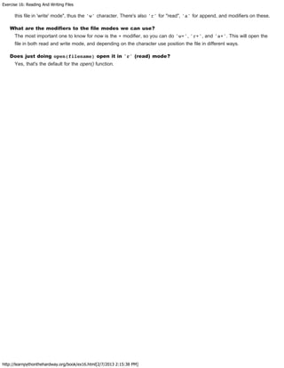 Exercise 16: Reading And Writing Files
http://learnpythonthehardway.org/book/ex16.html[2/7/2013 2:15:38 PM]
this file in 'write' mode", thus the 'w' character. There's also 'r' for "read", 'a' for append, and modifiers on these.
What are the modifiers to the file modes we can use?
The most important one to know for now is the + modifier, so you can do 'w+', 'r+', and 'a+'. This will open the
file in both read and write mode, and depending on the character use position the file in different ways.
Does just doing open(filename) open it in 'r' (read) mode?
Yes, that's the default for the open() function.
 