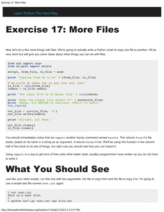 Exercise 17: More Files
http://learnpythonthehardway.org/book/ex17.html[2/7/2013 2:15:27 PM]
Exercise 17: More Files
Now let's do a few more things with files. We're going to actually write a Python script to copy one file to another. It'll be
very short but will give you some ideas about other things you can do with files.
from sys import argv
from os.path import exists
script, from_file, to_file = argv
print "Copying from %s to %s" % (from_file, to_file)
# we could do these two on one line too, how?
in_file = open(from_file)
indata = in_file.read()
print "The input file is %d bytes long" % len(indata)
print "Does the output file exist? %r" % exists(to_file)
print "Ready, hit RETURN to continue, CTRL-C to abort."
raw_input()
out_file = open(to_file, 'w')
out_file.write(indata)
print "Alright, all done."
out_file.close()
in_file.close()
You should immediately notice that we import another handy command named exists. This returns True if a file
exists, based on its name in a string as an argument. It returns False if not. We'll be using this function in the second
half of this book to do lots of things, but right now you should see how you can import it.
Using import is a way to get tons of free code other better (well, usually) programmers have written so you do not have
to write it.
What You Should See
Just like your other scripts, run this one with two arguments, the file to copy from and the file to copy it to. I'm going to
use a simple test file named test.txt again:
$ cat test.txt
This is a test file.
$
$ python ex17.py test.txt new file.txt
Learn Python The Hard Way
 