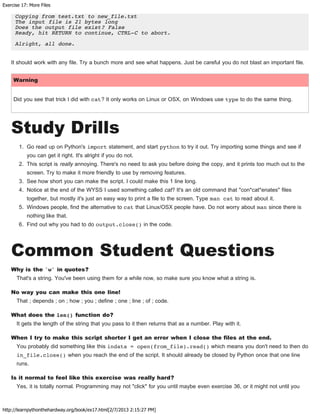 Exercise 17: More Files
http://learnpythonthehardway.org/book/ex17.html[2/7/2013 2:15:27 PM]
Copying from test.txt to new_file.txt
The input file is 21 bytes long
Does the output file exist? False
Ready, hit RETURN to continue, CTRL-C to abort.
Alright, all done.
It should work with any file. Try a bunch more and see what happens. Just be careful you do not blast an important file.
Warning
Did you see that trick I did with cat? It only works on Linux or OSX, on Windows use type to do the same thing.
Study Drills
1. Go read up on Python's import statement, and start python to try it out. Try importing some things and see if
you can get it right. It's alright if you do not.
2. This script is really annoying. There's no need to ask you before doing the copy, and it prints too much out to the
screen. Try to make it more friendly to use by removing features.
3. See how short you can make the script. I could make this 1 line long.
4. Notice at the end of the WYSS I used something called cat? It's an old command that "con*cat*enates" files
together, but mostly it's just an easy way to print a file to the screen. Type man cat to read about it.
5. Windows people, find the alternative to cat that Linux/OSX people have. Do not worry about man since there is
nothing like that.
6. Find out why you had to do output.close() in the code.
Common Student Questions
Why is the 'w' in quotes?
That's a string. You've been using them for a while now, so make sure you know what a string is.
No way you can make this one line!
That ; depends ; on ; how ; you ; define ; one ; line ; of ; code.
What does the len() function do?
It gets the length of the string that you pass to it then returns that as a number. Play with it.
When I try to make this script shorter I get an error when I close the files at the end.
You probably did something like this indata = open(from_file).read() which means you don't need to then do
in_file.close() when you reach the end of the script. It should already be closed by Python once that one line
runs.
Is it normal to feel like this exercise was really hard?
Yes, it is totally normal. Programming may not "click" for you until maybe even exercise 36, or it might not until you
 