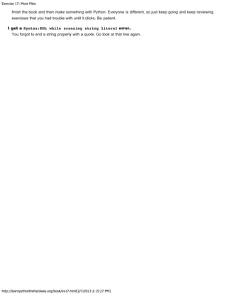 Exercise 17: More Files
http://learnpythonthehardway.org/book/ex17.html[2/7/2013 2:15:27 PM]
finish the book and then make something with Python. Everyone is different, so just keep going and keep reviewing
exercises that you had trouble with until it clicks. Be patient.
I get a Syntax:EOL while scanning string literal error.
You forgot to end a string properly with a quote. Go look at that line again.
 
