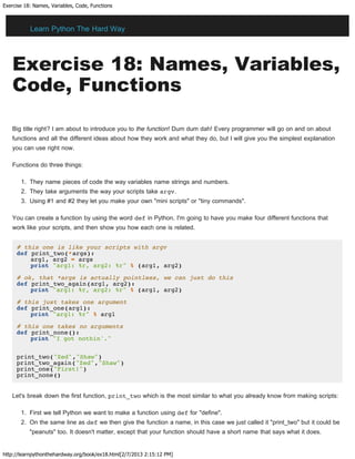Exercise 18: Names, Variables, Code, Functions
http://learnpythonthehardway.org/book/ex18.html[2/7/2013 2:15:12 PM]
Exercise 18: Names, Variables,
Code, Functions
Big title right? I am about to introduce you to the function! Dum dum dah! Every programmer will go on and on about
functions and all the different ideas about how they work and what they do, but I will give you the simplest explanation
you can use right now.
Functions do three things:
1. They name pieces of code the way variables name strings and numbers.
2. They take arguments the way your scripts take argv.
3. Using #1 and #2 they let you make your own "mini scripts" or "tiny commands".
You can create a function by using the word def in Python. I'm going to have you make four different functions that
work like your scripts, and then show you how each one is related.
# this one is like your scripts with argv
def print_two(*args):
arg1, arg2 = args
print "arg1: %r, arg2: %r" % (arg1, arg2)
# ok, that *args is actually pointless, we can just do this
def print_two_again(arg1, arg2):
print "arg1: %r, arg2: %r" % (arg1, arg2)
# this just takes one argument
def print_one(arg1):
print "arg1: %r" % arg1
# this one takes no arguments
def print_none():
print "I got nothin'."
print_two("Zed","Shaw")
print_two_again("Zed","Shaw")
print_one("First!")
print_none()
Let's break down the first function, print_two which is the most similar to what you already know from making scripts:
1. First we tell Python we want to make a function using def for "define".
2. On the same line as def we then give the function a name, in this case we just called it "print_two" but it could be
"peanuts" too. It doesn't matter, except that your function should have a short name that says what it does.
Learn Python The Hard Way
 