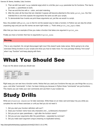 Exercise 18: Names, Variables, Code, Functions
http://learnpythonthehardway.org/book/ex18.html[2/7/2013 2:15:12 PM]
3. Then we tell it we want *args (asterisk args) which is a lot like your argv parameter but for functions. This has to
go inside () parenthesis to work.
4. Then we end this line with a : colon, and start indenting.
5. After the colon all the lines that are indented 4 spaces will become attached to this name, print_two. Our first
indented line is one that unpacks the arguments the same as with your scripts.
6. To demonstrate how it works we print these arguments out, just like we would in a script.
Now, the problem with print_two is that it's not the easiest way to make a function. In Python we can skip the whole
unpacking args and just use the names we want right inside (). That's what print_two_again does.
After that you have an example of how you make a function that takes one argument in print_one.
Finally you have a function that has no arguments in print_none.
Warning
This is very important. Do not get discouraged right now if this doesn't quite make sense. We're going to do a few
exercises linking functions to your scripts and show you how to make more. For now just keep thinking "mini script"
when I say "function" and keep playing with them.
What You Should See
If you run the above script you should see:
$ python ex18.py
arg1: 'Zed', arg2: 'Shaw'
arg1: 'Zed', arg2: 'Shaw'
arg1: 'First!'
I got nothin'.
Right away you can see how a function works. Notice that you used your functions the way you use things like exists,
open, and other "commands". In fact, I've been tricking you because in Python those "commands" are just functions.
This means you can make your own commands and use them in your scripts too.
Study Drills
Write out a function checklist for later exercises. Write these on an index card and keep it by you while you
complete the rest of these exercises or until you feel you do not need it:
1. Did you start your function definition with def?
2. Does your function name have only characters and _ (underscore) characters?
3. Did you put an open parenthesis ( right after the function name?
4. Did you put your arguments after the parenthesis ( separated by commas?
5. Did you make each argument unique (meaning no duplicated names).
 