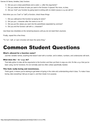 Exercise 18: Names, Variables, Code, Functions
http://learnpythonthehardway.org/book/ex18.html[2/7/2013 2:15:12 PM]
6. Did you put a close parenthesis and a colon ): after the arguments?
7. Did you indent all lines of code you want in the function 4 spaces? No more, no less.
8. Did you "end" your function by going back to writing with no indent (dedenting we call it)?
And when you run ("use" or "call") a function, check these things:
1. Did you call/use/run this function by typing its name?
2. Did you put ( character after the name to run it?
3. Did you put the values you want into the parenthesis separated by commas?
4. Did you end the function call with a ) character?
Use these two checklists on the remaining lessons until you do not need them anymore.
Finally, repeat this a few times:
"To 'run', 'call', or 'use' a function all mean the same thing."
Common Student Questions
What's allowed for a function name?
Just like variable names, anything that doesn't start with a number, and is letters, numbers, and underscores will work.
What does the * in *args do?
That tells python to take all the arguments to the function and then put them in args as a list. It's like argv that you've
been using, but for functions. It's not normally used too often unless specifically needed.
This feels really boring and monotonous.
That's good, it means you're starting to get better at typing in the code and understanding what it does. To make it less
boring, take everything I tell you to type in, and then break it on purpose.
 
