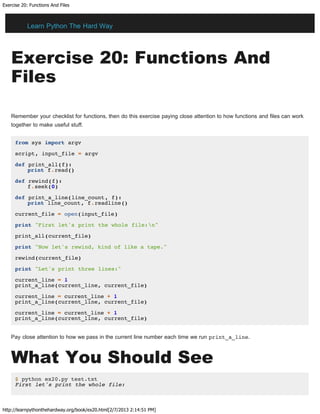 Exercise 20: Functions And Files
http://learnpythonthehardway.org/book/ex20.html[2/7/2013 2:14:51 PM]
Exercise 20: Functions And
Files
Remember your checklist for functions, then do this exercise paying close attention to how functions and files can work
together to make useful stuff.
from sys import argv
script, input_file = argv
def print_all(f):
print f.read()
def rewind(f):
f.seek(0)
def print_a_line(line_count, f):
print line_count, f.readline()
current_file = open(input_file)
print "First let's print the whole file:n"
print_all(current_file)
print "Now let's rewind, kind of like a tape."
rewind(current_file)
print "Let's print three lines:"
current_line = 1
print_a_line(current_line, current_file)
current_line = current_line + 1
print_a_line(current_line, current_file)
current_line = current_line + 1
print_a_line(current_line, current_file)
Pay close attention to how we pass in the current line number each time we run print_a_line.
What You Should See
$ python ex20.py test.txt
First let's print the whole file:
Learn Python The Hard Way
 