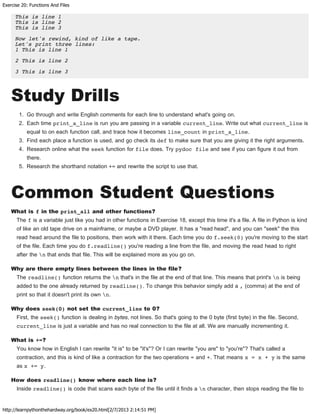 Exercise 20: Functions And Files
http://learnpythonthehardway.org/book/ex20.html[2/7/2013 2:14:51 PM]
This is line 1
This is line 2
This is line 3
Now let's rewind, kind of like a tape.
Let's print three lines:
1 This is line 1
2 This is line 2
3 This is line 3
Study Drills
1. Go through and write English comments for each line to understand what's going on.
2. Each time print_a_line is run you are passing in a variable current_line. Write out what current_line is
equal to on each function call, and trace how it becomes line_count in print_a_line.
3. Find each place a function is used, and go check its def to make sure that you are giving it the right arguments.
4. Research online what the seek function for file does. Try pydoc file and see if you can figure it out from
there.
5. Research the shorthand notation += and rewrite the script to use that.
Common Student Questions
What is f in the print_all and other functions?
The f is a variable just like you had in other functions in Exercise 18, except this time it's a file. A file in Python is kind
of like an old tape drive on a mainframe, or maybe a DVD player. It has a "read head", and you can "seek" the this
read head around the file to positions, then work with it there. Each time you do f.seek(0) you're moving to the start
of the file. Each time you do f.readline() you're reading a line from the file, and moving the read head to right
after the n that ends that file. This will be explained more as you go on.
Why are there empty lines between the lines in the file?
The readline() function returns the n that's in the file at the end of that line. This means that print's n is being
added to the one already returned by readline(). To change this behavior simply add a , (comma) at the end of
print so that it doesn't print its own n.
Why does seek(0) not set the current_line to 0?
First, the seek() function is dealing in bytes, not lines. So that's going to the 0 byte (first byte) in the file. Second,
current_line is just a variable and has no real connection to the file at all. We are manually incrementing it.
What is +=?
You know how in English I can rewrite "it is" to be "it's"? Or I can rewrite "you are" to "you're"? That's called a
contraction, and this is kind of like a contraction for the two operations = and +. That means x = x + y is the same
as x += y.
How does readline() know where each line is?
Inside readline() is code that scans each byte of the file until it finds a n character, then stops reading the file to
 