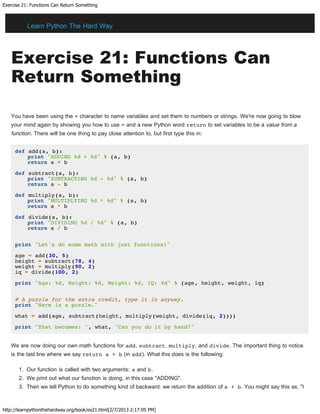 Exercise 21: Functions Can Return Something
http://learnpythonthehardway.org/book/ex21.html[2/7/2013 2:17:05 PM]
Exercise 21: Functions Can
Return Something
You have been using the = character to name variables and set them to numbers or strings. We're now going to blow
your mind again by showing you how to use = and a new Python word return to set variables to be a value from a
function. There will be one thing to pay close attention to, but first type this in:
def add(a, b):
print "ADDING %d + %d" % (a, b)
return a + b
def subtract(a, b):
print "SUBTRACTING %d - %d" % (a, b)
return a - b
def multiply(a, b):
print "MULTIPLYING %d * %d" % (a, b)
return a * b
def divide(a, b):
print "DIVIDING %d / %d" % (a, b)
return a / b
print "Let's do some math with just functions!"
age = add(30, 5)
height = subtract(78, 4)
weight = multiply(90, 2)
iq = divide(100, 2)
print "Age: %d, Height: %d, Weight: %d, IQ: %d" % (age, height, weight, iq)
# A puzzle for the extra credit, type it in anyway.
print "Here is a puzzle."
what = add(age, subtract(height, multiply(weight, divide(iq, 2))))
print "That becomes: ", what, "Can you do it by hand?"
We are now doing our own math functions for add, subtract, multiply, and divide. The important thing to notice
is the last line where we say return a + b (in add). What this does is the following:
1. Our function is called with two arguments: a and b.
2. We print out what our function is doing, in this case "ADDING".
3. Then we tell Python to do something kind of backward: we return the addition of a + b. You might say this as, "I
Learn Python The Hard Way
 