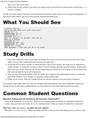 Exercise 21: Functions Can Return Something
http://learnpythonthehardway.org/book/ex21.html[2/7/2013 2:17:05 PM]
add a and b then return them."
4. Python adds the two numbers. Then when the function ends any line that runs it will be able to assign this a + b
result to a variable.
As with many other things in this book, you should take this real slow, break it down and try to trace what's going on. To
help there's extra credit to get you to solve a puzzle and learn something cool.
What You Should See
$ python ex21.py
Let's do some math with just functions!
ADDING 30 + 5
SUBTRACTING 78 - 4
MULTIPLYING 90 * 2
DIVIDING 100 / 2
Age: 35, Height: 74, Weight: 180, IQ: 50
Here is a puzzle.
DIVIDING 50 / 2
MULTIPLYING 180 * 25
SUBTRACTING 74 - 4500
ADDING 35 + -4426
That becomes: -4391 Can you do it by hand?
Study Drills
1. If you aren't really sure what return does, try writing a few of your own functions and have them return some
values. You can return anything that you can put to the right of an =.
2. At the end of the script is a puzzle. I'm taking the return value of one function, and using it as the argument of
another function. I'm doing this in a chain so that I'm kind of creating a formula using the functions. It looks really
weird, but if you run the script you can see the results. What you should do is try to figure out the normal formula
that would recreate this same set of operations.
3. Once you have the formula worked out for the puzzle, get in there and see what happens when you modify the
parts of the functions. Try to change it on purpose to make another value.
4. Finally, do the inverse. Write out a simple formula and use the functions in the same way to calculate it.
This exercise might really whack your brain out, but take it slow and easy and treat it like a little game. Figuring out
puzzles like this is what makes programming fun, so I'll be giving you more little problems like this as we go.
Common Student Questions
Why does Python print the formula or the functions "backwards"?
It's not really backwards, it's "inside out". When you start breaking down the function into separate formulas and
function calls you'll see how it works. But, try to understand what I mean by "inside out" rather than "backwards".
How can I use raw_input() to enter my own values?
Remember int(raw_input())? But, the problem with that is then you can't enter floating point, so also try using
 