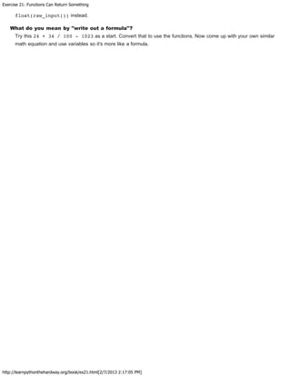 Exercise 21: Functions Can Return Something
http://learnpythonthehardway.org/book/ex21.html[2/7/2013 2:17:05 PM]
float(raw_input()) instead.
What do you mean by "write out a formula"?
Try this 24 + 34 / 100 - 1023 as a start. Convert that to use the functions. Now come up with your own similar
math equation and use variables so it's more like a formula.
 