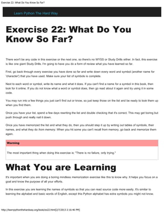 Exercise 22: What Do You Know So Far?
http://learnpythonthehardway.org/book/ex22.html[2/7/2013 2:16:46 PM]
Exercise 22: What Do You
Know So Far?
There won't be any code in this exercise or the next one, so there's no WYSS or Study Drills either. In fact, this exercise
is like one giant Study Drills. I'm going to have you do a form of review what you have learned so far.
First, go back through every exercise you have done so far and write down every word and symbol (another name for
'character') that you have used. Make sure your list of symbols is complete.
Next to each word or symbol, write its name and what it does. If you can't find a name for a symbol in this book, then
look for it online. If you do not know what a word or symbol does, then go read about it again and try using it in some
code.
You may run into a few things you just can't find out or know, so just keep those on the list and be ready to look them up
when you find them.
Once you have your list, spend a few days rewriting the list and double checking that it's correct. This may get boring but
push through and really nail it down.
Once you have memorized the list and what they do, then you should step it up by writing out tables of symbols, their
names, and what they do from memory. When you hit some you can't recall from memory, go back and memorize them
again.
Warning
The most important thing when doing this exercise is: "There is no failure, only trying."
What You are Learning
It's important when you are doing a boring mindless memorization exercise like this to know why. It helps you focus on a
goal and know the purpose of all your efforts.
In this exercise you are learning the names of symbols so that you can read source code more easily. It's similar to
learning the alphabet and basic words of English, except this Python alphabet has extra symbols you might not know.
Learn Python The Hard Way
 