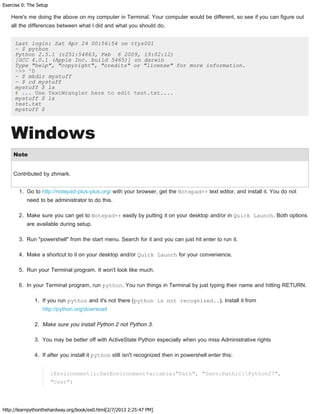 Exercise 0: The Setup
http://learnpythonthehardway.org/book/ex0.html[2/7/2013 2:25:47 PM]
Here's me doing the above on my computer in Terminal. Your computer would be different, so see if you can figure out
all the differences between what I did and what you should do.
Last login: Sat Apr 24 00:56:54 on ttys001
~ $ python
Python 2.5.1 (r251:54863, Feb 6 2009, 19:02:12)
[GCC 4.0.1 (Apple Inc. build 5465)] on darwin
Type "help", "copyright", "credits" or "license" for more information.
>>> ^D
~ $ mkdir mystuff
~ $ cd mystuff
mystuff $ ls
# ... Use TextWrangler here to edit test.txt....
mystuff $ ls
test.txt
mystuff $
Windows
Note
Contributed by zhmark.
1. Go to http://notepad-plus-plus.org/ with your browser, get the Notepad++ text editor, and install it. You do not
need to be administrator to do this.
2. Make sure you can get to Notepad++ easily by putting it on your desktop and/or in Quick Launch. Both options
are available during setup.
3. Run "powershell" from the start menu. Search for it and you can just hit enter to run it.
4. Make a shortcut to it on your desktop and/or Quick Launch for your convenience.
5. Run your Terminal program. It won't look like much.
6. In your Terminal program, run python. You run things in Terminal by just typing their name and hitting RETURN.
1. If you run python and it's not there (python is not recognized..). Install it from
http://python.org/download
2. Make sure you install Python 2 not Python 3.
3. You may be better off with ActiveState Python especially when you miss Administrative rights
4. If after you install it python still isn't recognized then in powershell enter this:
[Environment]::SetEnvironmentVariable("Path", "$env:Path;C:Python27",
"User")
 