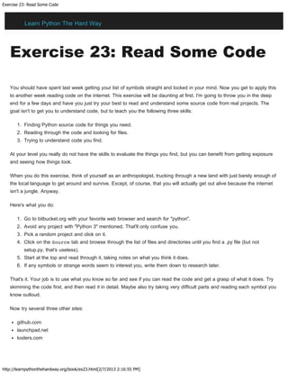 Exercise 23: Read Some Code
http://learnpythonthehardway.org/book/ex23.html[2/7/2013 2:16:55 PM]
Exercise 23: Read Some Code
You should have spent last week getting your list of symbols straight and locked in your mind. Now you get to apply this
to another week reading code on the internet. This exercise will be daunting at first. I'm going to throw you in the deep
end for a few days and have you just try your best to read and understand some source code from real projects. The
goal isn't to get you to understand code, but to teach you the following three skills:
1. Finding Python source code for things you need.
2. Reading through the code and looking for files.
3. Trying to understand code you find.
At your level you really do not have the skills to evaluate the things you find, but you can benefit from getting exposure
and seeing how things look.
When you do this exercise, think of yourself as an anthropologist, trucking through a new land with just barely enough of
the local language to get around and survive. Except, of course, that you will actually get out alive because the internet
isn't a jungle. Anyway.
Here's what you do:
1. Go to bitbucket.org with your favorite web browser and search for "python".
2. Avoid any project with "Python 3" mentioned. That'll only confuse you.
3. Pick a random project and click on it.
4. Click on the Source tab and browse through the list of files and directories until you find a .py file (but not
setup.py, that's useless).
5. Start at the top and read through it, taking notes on what you think it does.
6. If any symbols or strange words seem to interest you, write them down to research later.
That's it. Your job is to use what you know so far and see if you can read the code and get a grasp of what it does. Try
skimming the code first, and then read it in detail. Maybe also try taking very difficult parts and reading each symbol you
know outloud.
Now try several three other sites:
github.com
launchpad.net
koders.com
Learn Python The Hard Way
 