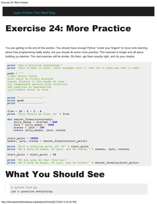 Exercise 24: More Practice
http://learnpythonthehardway.org/book/ex24.html[2/7/2013 2:16:26 PM]
Exercise 24: More Practice
You are getting to the end of this section. You should have enough Python "under your fingers" to move onto learning
about how programming really works, but you should do some more practice. This exercise is longer and all about
building up stamina. The next exercise will be similar. Do them, get them exactly right, and do your checks.
print "Let's practice everything."
print 'You'd need to know 'bout escapes with  that do n newlines and t tabs.'
poem = """
tThe lovely world
with logic so firmly planted
cannot discern n the needs of love
nor comprehend passion from intuition
and requires an explanation
nttwhere there is none.
"""
print "--------------"
print poem
print "--------------"
five = 10 - 2 + 3 - 6
print "This should be five: %s" % five
def secret_formula(started):
jelly_beans = started * 500
jars = jelly_beans / 1000
crates = jars / 100
return jelly_beans, jars, crates
start_point = 10000
beans, jars, crates = secret_formula(start_point)
print "With a starting point of: %d" % start_point
print "We'd have %d beans, %d jars, and %d crates." % (beans, jars, crates)
start_point = start_point / 10
print "We can also do that this way:"
print "We'd have %d beans, %d jars, and %d crates." % secret_formula(start_point)
What You Should See
$ python ex24.py
Let's practice everything.
Learn Python The Hard Way
 