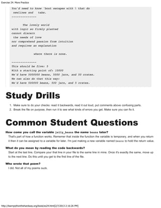 Exercise 24: More Practice
http://learnpythonthehardway.org/book/ex24.html[2/7/2013 2:16:26 PM]
You'd need to know 'bout escapes with  that do
newlines and tabs.
--------------
The lovely world
with logic so firmly planted
cannot discern
the needs of love
nor comprehend passion from intuition
and requires an explanation
where there is none.
--------------
This should be five: 5
With a starting point of: 10000
We'd have 5000000 beans, 5000 jars, and 50 crates.
We can also do that this way:
We'd have 500000 beans, 500 jars, and 5 crates.
Study Drills
1. Make sure to do your checks: read it backwards, read it out loud, put comments above confusing parts.
2. Break the file on purpose, then run it to see what kinds of errors you get. Make sure you can fix it.
Common Student Questions
How come you call the variable jelly_beans the name beans later?
That's part of how a function works. Rememer that inside the function the variable is temporary, and when you return
it then it can be assigned to a variable for later. I'm just making a new variable named beans to hold the return value.
What do you mean by reading the code backwards?
Start at the last line. Compare your that line in your file to the same line in mine. Once it's exactly the same, move up
to the next line. Do this until you get to the first line of the file.
Who wrote that poem?
I did. Not all of my poems suck.
 