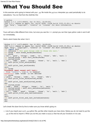 Exercise 25: Even More Practice
http://learnpythonthehardway.org/book/ex25.html[2/7/2013 2:16:16 PM]
What You Should See
In this exercise we're going to interact with your .py file inside the python interpreter you used periodically to do
calculations. You run that from the shell like this:
$ python
Python 2.7.1 (r271:86832, Jun 16 2011, 16:59:05)
[GCC 4.2.1 (Based on Apple Inc. build 5658) (LLVM build 2335.15.00)] on darwin
Type "help", "copyright", "credits" or "license" for more information.
>>>
Yours will look a little different from mine, but once you see the >>> prompt you can then type python code in and it will
run immediately.
Here's what it looks like when I do it:
Python 2.7.1 (r271:86832, Jun 16 2011, 16:59:05)
[GCC 4.2.1 (Based on Apple Inc. build 5658) (LLVM build 2335.15.00)] on darwin
Type "help", "copyright", "credits" or "license" for more information.
>>> import ex25
>>> sentence = "All good things come to those who wait."
>>> words = ex25.break_words(sentence)
>>> words
['All', 'good', 'things', 'come', 'to', 'those', 'who', 'wait.']
>>> sorted_words = ex25.sort_words(words)
>>> sorted_words
['All', 'come', 'good', 'things', 'those', 'to', 'wait.', 'who']
>>> ex25.print_first_word(words)
All
>>> ex25.print_last_word(words)
wait.
>>> wrods
Traceback (most recent call last):
File "<stdin>", line 1, in <module>
NameError: name 'wrods' is not defined
>>> words
['good', 'things', 'come', 'to', 'those', 'who']
>>> ex25.print_first_word(sorted_words)
All
>>> ex25.print_last_word(sorted_words)
who
>>> sorted_words
['come', 'good', 'things', 'those', 'to', 'wait.']
>>> sorted_words = ex25.sort_sentence(sentence)
>>> sorted_words
['All', 'come', 'good', 'things', 'those', 'to', 'wait.', 'who']
>>> ex25.print_first_and_last(sentence)
All
wait.
>>> ex25.print_first_and_last_sorted(sentence)
All
who
Let's break this down line by line to make sure you know what's going on:
Line 5 you import your ex25.py python file, just like other imports you have done. Notice you do not need to put the
.py at the end to import it. When you do this you make a module that has all your functions in it to use.
 