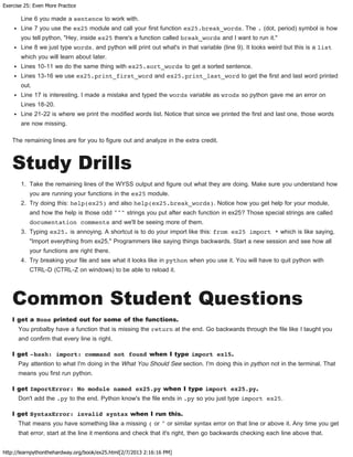 Exercise 25: Even More Practice
http://learnpythonthehardway.org/book/ex25.html[2/7/2013 2:16:16 PM]
Line 6 you made a sentence to work with.
Line 7 you use the ex25 module and call your first function ex25.break_words. The . (dot, period) symbol is how
you tell python, "Hey, inside ex25 there's a function called break_words and I want to run it."
Line 8 we just type words, and python will print out what's in that variable (line 9). It looks weird but this is a list
which you will learn about later.
Lines 10-11 we do the same thing with ex25.sort_words to get a sorted sentence.
Lines 13-16 we use ex25.print_first_word and ex25.print_last_word to get the first and last word printed
out.
Line 17 is interesting. I made a mistake and typed the words variable as wrods so python gave me an error on
Lines 18-20.
Line 21-22 is where we print the modified words list. Notice that since we printed the first and last one, those words
are now missing.
The remaining lines are for you to figure out and analyze in the extra credit.
Study Drills
1. Take the remaining lines of the WYSS output and figure out what they are doing. Make sure you understand how
you are running your functions in the ex25 module.
2. Try doing this: help(ex25) and also help(ex25.break_words). Notice how you get help for your module,
and how the help is those odd """ strings you put after each function in ex25? Those special strings are called
documentation comments and we'll be seeing more of them.
3. Typing ex25. is annoying. A shortcut is to do your import like this: from ex25 import * which is like saying,
"Import everything from ex25." Programmers like saying things backwards. Start a new session and see how all
your functions are right there.
4. Try breaking your file and see what it looks like in python when you use it. You will have to quit python with
CTRL-D (CTRL-Z on windows) to be able to reload it.
Common Student Questions
I get a None printed out for some of the functions.
You probalby have a function that is missing the return at the end. Go backwards through the file like I taught you
and confirm that every line is right.
I get -bash: import: command not found when I type import ex15.
Pay attention to what I'm doing in the What You Should See section. I'm doing this in python not in the terminal. That
means you first run python.
I get ImportError: No module named ex25.py when I type import ex25.py.
Don't add the .py to the end. Python know's the file ends in .py so you just type import ex25.
I get SyntaxError: invalid syntax when I run this.
That means you have something like a missing ( or " or similar syntax error on that line or above it. Any time you get
that error, start at the line it mentions and check that it's right, then go backwards checking each line above that.
 