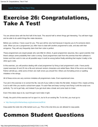 Exercise 26: Congratulations, Take A Test!
http://learnpythonthehardway.org/book/ex26.html[2/7/2013 2:18:17 PM]
Exercise 26: Congratulations,
Take A Test!
You are almost done with the first half of the book. The second half is where things get interesting. You will learn logic
and be able to do useful things like make decisions.
Before you continue, I have a quiz for you. This quiz will be very hard because it requires you to fix someone else's
code. When you are a programmer you often have to deal with another programmer's code, and also with their
arrogance. They will very frequently claim that their code is perfect.
These programmers are stupid people who care little for others. A good programmer assumes, like a good scientist, that
there's always some probability their code is wrong. Good programmers start from the premise that their software is
broken and then work to rule out all possible ways it could be wrong before finally admitting that maybe it really is the
other guy's code.
In this exercise, you will practice dealing with a bad programmer by fixing a bad programmer's code. I have poorly
copied exercises 24 and 25 into a file and removed random characters and added flaws. Most of the errors are things
Python will tell you, while some of them are math errors you should find. Others are formatting errors or spelling
mistakes in the strings.
All of these errors are very common mistakes all programmers make. Even experienced ones.
Your job in this exercise is to correct this file. Use all of your skills to make this file better. Analyze it first, maybe printing
it out to edit it like you would a school term paper. Fix each flaw and keep running it and fixing it until the script runs
perfectly. Try not to get help, and instead if you get stuck take a break and come back to it later.
Even if this takes days to do, bust through it and make it right.
Finally, the point of this exercise isn't to type it in, but to fix an existing file. To do that, you must go to:
http://learnpythonthehardway.org/book/exercise26.txt
Copy-paste the code into a file named ex26.py. This is the only time you are allowed to copy-paste.
Common Student Questions
Learn Python The Hard Way
 