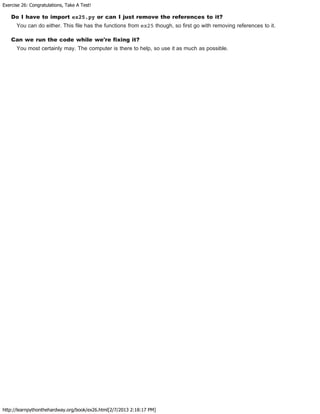 Exercise 26: Congratulations, Take A Test!
http://learnpythonthehardway.org/book/ex26.html[2/7/2013 2:18:17 PM]
Do I have to import ex25.py or can I just remove the references to it?
You can do either. This file has the functions from ex25 though, so first go with removing references to it.
Can we run the code while we're fixing it?
You most certainly may. The computer is there to help, so use it as much as possible.
 