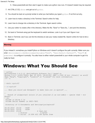 Exercise 0: The Setup
http://learnpythonthehardway.org/book/ex0.html[2/7/2013 2:25:47 PM]
5. Close powershell and then start it again to make sure python now runs. If it doesn't restart may be required.
7. Hit CTRL-Z (^Z), Enter and get out of python.
8. You should be back at a prompt similar to what you had before you typed python. If not find out why.
9. Learn how to make a directory in the Terminal. Search online for help.
10. Learn how to change into a directory in the Terminal. Again search online.
11. Use your editor to create a file in this directory. Make the file, "Save" or "Save As...", and pick this directory.
12. Go back to Terminal using just the keyboard to switch windows. Look it up if you can't figure it out.
13. Back in Terminal, see if you can list the directory to see your newly created file. Search online for how to list a
directory.
Warning
If you missed it, sometimes you install Python on Windows and it doesn't configure the path correctly. Make sure you
enter [Environment]::SetEnvironmentVariable("Path", "$env:Path;C:Python27", "User") in
powershell to configure it correctly. You also have to either restart powershell or your whole computer to get it to
really be fixed.
Windows: What You Should See
> python
ActivePython 2.6.5.12 (ActiveState Software Inc.) based on
Python 2.6.5 (r265:79063, Mar 20 2010, 14:22:52) [MSC v.1500 32 bit (Intel)] on win32
Type "help", "copyright", "credits" or "license" for more information.
>>> ^Z
> mkdir mystuff
> cd mystuff
... Here you would use Notepad++ to make test.txt in mystuff ...
>
<bunch of unimportant errors if you istalled it as non-admin - ignore them - hit
Enter>
> dir
Volume in drive C is
Volume Serial Number is 085C-7E02
Directory of C:Documents and Settingsyoumystuff
04.05.2010 23:32 <DIR> .
04.05.2010 23:32 <DIR> ..
04.05.2010 23:32 6 test.txt
1 File(s) 6 bytes
2 Dir(s) 14 804 623 360 bytes free
 