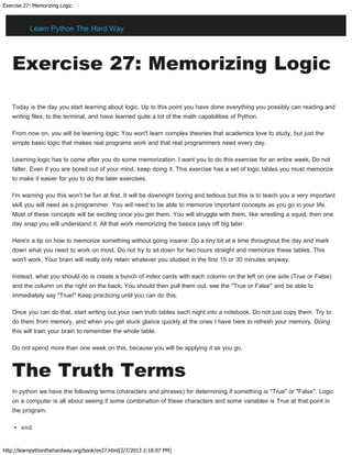 Exercise 27: Memorizing Logic
http://learnpythonthehardway.org/book/ex27.html[2/7/2013 2:18:07 PM]
Exercise 27: Memorizing Logic
Today is the day you start learning about logic. Up to this point you have done everything you possibly can reading and
writing files, to the terminal, and have learned quite a lot of the math capabilities of Python.
From now on, you will be learning logic. You won't learn complex theories that academics love to study, but just the
simple basic logic that makes real programs work and that real programmers need every day.
Learning logic has to come after you do some memorization. I want you to do this exercise for an entire week. Do not
falter. Even if you are bored out of your mind, keep doing it. This exercise has a set of logic tables you must memorize
to make it easier for you to do the later exercises.
I'm warning you this won't be fun at first. It will be downright boring and tedious but this is to teach you a very important
skill you will need as a programmer. You will need to be able to memorize important concepts as you go in your life.
Most of these concepts will be exciting once you get them. You will struggle with them, like wrestling a squid, then one
day snap you will understand it. All that work memorizing the basics pays off big later.
Here's a tip on how to memorize something without going insane: Do a tiny bit at a time throughout the day and mark
down what you need to work on most. Do not try to sit down for two hours straight and memorize these tables. This
won't work. Your brain will really only retain whatever you studied in the first 15 or 30 minutes anyway.
Instead, what you should do is create a bunch of index cards with each column on the left on one side (True or False)
and the column on the right on the back. You should then pull them out, see the "True or False" and be able to
immediately say "True!" Keep practicing until you can do this.
Once you can do that, start writing out your own truth tables each night into a notebook. Do not just copy them. Try to
do them from memory, and when you get stuck glance quickly at the ones I have here to refresh your memory. Doing
this will train your brain to remember the whole table.
Do not spend more than one week on this, because you will be applying it as you go.
The Truth Terms
In python we have the following terms (characters and phrases) for determining if something is "True" or "False". Logic
on a computer is all about seeing if some combination of these characters and some variables is True at that point in
the program.
and
Learn Python The Hard Way
 