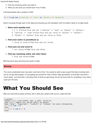 Exercise 28: Boolean Practice
http://learnpythonthehardway.org/book/ex28.html[2/7/2013 2:17:59 PM]
4. Find any remaining and/or and solve it.
5. When you are done you should have True or False.
I will demonstrate with a variation on #20:
3 != 4 and not ("testing" != "test" or "Python" == "Python")
Here's me going through each of the steps and showing you the translation until I've boiled it down to a single result:
1. Solve each equality test:
1. 3 != 4 is True: True and not ("testing" != "test" or "Python" == "Python")
2. "testing" != "test" is True: True and not (True or "Python" == "Python")
3. "Python" == "Python": True and not (True or True)
2. Find each and/or in parenthesis ():
1. (True or True) is True: True and not (True)
3. Find each not and invert it:
1. not (True) is False: True and False
4. Find any remaining and/or and solve them:
1. True and False is False
With that we're done and know the result is False.
Warning
The more complicated ones may seem very hard at first. You should be able to give a good first stab at solving them,
but do not get discouraged. I'm just getting you primed for more of these "logic gymnastics" so that later cool stuff is
much easier. Just stick with it, and keep track of what you get wrong, but do not worry that it's not getting in your head
quite yet. It'll come.
What You Should See
After you have tried to guess at these, this is what your session with python might look like:
$ python
Python 2.5.1 (r251:54863, Feb 6 2009, 19:02:12)
[GCC 4.0.1 (Apple Inc. build 5465)] on darwin
Type "help", "copyright", "credits" or "license" for more information.
>>> True and True
True
>>> 1 == 1 and 2 == 2
True
 