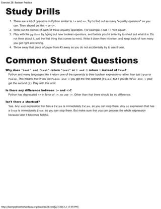 Exercise 28: Boolean Practice
http://learnpythonthehardway.org/book/ex28.html[2/7/2013 2:17:59 PM]
Study Drills
1. There are a lot of operators in Python similar to != and ==. Try to find out as many "equality operators" as you
can. They should be like: < or <=.
2. Write out the names of each of these equality operators. For example, I call != "not equal".
3. Play with the python by typing out new boolean operators, and before you hit enter try to shout out what it is. Do
not think about it, just the first thing that comes to mind. Write it down then hit enter, and keep track of how many
you get right and wrong.
4. Throw away that piece of paper from #3 away so you do not accidentally try to use it later.
Common Student Questions
Why does "test" and "test" return "test" or 1 and 1 return 1 instead of True?
Python and many languages like it return one of the operands to their boolean expressions rather than just True or
False. This means that if you did False and 1 you get the first operand (False) but if you do True and 1 your
get the second (1). Play with this a bit.
Is there any difference between != and <>?
Python has deprecated <> in favor of !=, so use !=. Other than that there should be no difference.
Isn't there a shortcut?
Yes. Any and expression that has a False is immediately False, so you can stop there. Any or expression that has
a True is immediately True, so you can stop there. But make sure that you can process the whole expression
because later it becomes helpful.
 