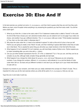 Exercise 30: Else And If
http://learnpythonthehardway.org/book/ex30.html[2/7/2013 2:17:40 PM]
Exercise 30: Else And If
In the last exercise you worked out some if-statements, and then tried to guess what they are and how they work.
Before you learn more I'll explain what everything is by answering the questions you had from extra credit. You did the
extra credit right?
1. What do you think the if does to the code under it? An if statement creates what is called a "branch" in the code.
It's kind of like those choose your own adventure books where you are asked to turn to one page if you make one
choice, and another if you go a different direction. The if-statement tells your script, "If this boolean expression
is True, then run the code under it, otherwise skip it."
2. Why does the code under the if need to be indented 4 spaces? A colon at the end of a line is how you tell
Python you are going to create a new "block" of code, and then indenting 4 spaces tells Python what lines of code
are in that block. This is exactly the same thing you did when you made functions in the first half of the book.
3. What happens if it isn't indented? If it isn't indented, you will most likely create a Python error. Python expects you
to indent something after you end a line with a : (colon).
4. Can you put other boolean expressions from Ex. 27 in the if statement? Try it. Yes you can, and they can be as
complex as you like, although really complex things generally are bad style.
5. What happens if you change the initial values for people, cats, and dogs? Because you are comparing
numbers, if you change the numbers, different if-statements will evaluate to True and the blocks of code
under them will run. Go back and put different numbers in and see if you can figure out in your head what blocks
of code will run.
Compare my answers to your answers, and make sure you really understand the concept of a "block" of code. This is
important for when you do the next exercise where you write all the parts of if-statements that you can use.
Type this one in and make it work too.
people = 30
cars = 40
buses = 15
if cars > people:
print "We should take the cars."
elif cars < people:
print "We should not take the cars."
else:
print "We can't decide."
if buses > cars:
print "That's too many buses."
elif buses < cars:
print "Maybe we could take the buses."
Learn Python The Hard Way
 