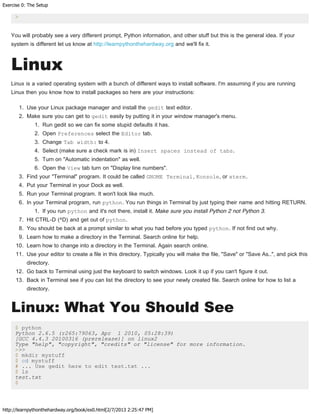 Exercise 0: The Setup
http://learnpythonthehardway.org/book/ex0.html[2/7/2013 2:25:47 PM]
>
You will probably see a very different prompt, Python information, and other stuff but this is the general idea. If your
system is different let us know at http://learnpythonthehardway.org and we'll fix it.
Linux
Linux is a varied operating system with a bunch of different ways to install software. I'm assuming if you are running
Linux then you know how to install packages so here are your instructions:
1. Use your Linux package manager and install the gedit text editor.
2. Make sure you can get to gedit easily by putting it in your window manager's menu.
1. Run gedit so we can fix some stupid defaults it has.
2. Open Preferences select the Editor tab.
3. Change Tab width: to 4.
4. Select (make sure a check mark is in) Insert spaces instead of tabs.
5. Turn on "Automatic indentation" as well.
6. Open the View tab turn on "Display line numbers".
3. Find your "Terminal" program. It could be called GNOME Terminal, Konsole, or xterm.
4. Put your Terminal in your Dock as well.
5. Run your Terminal program. It won't look like much.
6. In your Terminal program, run python. You run things in Terminal by just typing their name and hitting RETURN.
1. If you run python and it's not there, install it. Make sure you install Python 2 not Python 3.
7. Hit CTRL-D (^D) and get out of python.
8. You should be back at a prompt similar to what you had before you typed python. If not find out why.
9. Learn how to make a directory in the Terminal. Search online for help.
10. Learn how to change into a directory in the Terminal. Again search online.
11. Use your editor to create a file in this directory. Typically you will make the file, "Save" or "Save As..", and pick this
directory.
12. Go back to Terminal using just the keyboard to switch windows. Look it up if you can't figure it out.
13. Back in Terminal see if you can list the directory to see your newly created file. Search online for how to list a
directory.
Linux: What You Should See
$ python
Python 2.6.5 (r265:79063, Apr 1 2010, 05:28:39)
[GCC 4.4.3 20100316 (prerelease)] on linux2
Type "help", "copyright", "credits" or "license" for more information.
>>>
$ mkdir mystuff
$ cd mystuff
# ... Use gedit here to edit test.txt ...
$ ls
test.txt
$
 