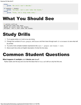 Exercise 30: Else And If
http://learnpythonthehardway.org/book/ex30.html[2/7/2013 2:17:40 PM]
else:
print "We still can't decide."
if people > buses:
print "Alright, let's just take the buses."
else:
print "Fine, let's stay home then."
What You Should See
$ python ex30.py
We should take the cars.
Maybe we could take the buses.
Alright, let's just take the buses.
Study Drills
1. Try to guess what elif and else are doing.
2. Change the numbers of cars, people, and buses and then trace through each if-statement to see what will
be printed.
3. Try some more complex boolean expressions like cars > people and buses < cars.
4. Above each line write an English description of what the line does.
Common Student Questions
What happens if multiple elif blocks are True?
Python starts and the top and runs the first block that is True, so it will run only the first one.
 