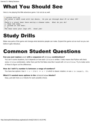 Exercise 31: Making Decisions
http://learnpythonthehardway.org/book/ex31.html[2/7/2013 2:19:25 PM]
What You Should See
Here is me playing this little adventure game. I do not do so well.
$ python ex31.py
You enter a dark room with two doors. Do you go through door #1 or door #2?
> 1
There's a giant bear here eating a cheese cake. What do you do?
1. Take the cake.
2. Scream at the bear.
> 2
The bear eats your legs off. Good job!
Study Drills
Make new parts of the game and change what decisions people can make. Expand the game out as much as you can
before it gets ridiculous.
Common Student Questions
Can you just replace elif with a sequence of if/else combinations?
You can in some situations, but it depends on how each if/else is written. It also means that Python will check
every if/else combination, rather than just the first false ones like it would with if/elif/else. Try to make some
of these to figure out the differences.
How do I tell if a number is between a range of numbers?
You have two options: Use 0 < x < 10 or 1 <= x < 10 which is classic notation, or use x in range(1, 10).
What if I wanted more options in the if/elif/else blocks?
Easy, just add more elif blocks for each possible choice.
 