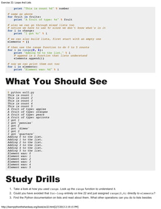 Exercise 32: Loops And Lists
http://learnpythonthehardway.org/book/ex32.html[2/7/2013 2:19:15 PM]
print "This is count %d" % number
# same as above
for fruit in fruits:
print "A fruit of type: %s" % fruit
# also we can go through mixed lists too
# notice we have to use %r since we don't know what's in it
for i in change:
print "I got %r" % i
# we can also build lists, first start with an empty one
elements = []
# then use the range function to do 0 to 5 counts
for i in range(0, 6):
print "Adding %d to the list." % i
# append is a function that lists understand
elements.append(i)
# now we can print them out too
for i in elements:
print "Element was: %d" % i
What You Should See
$ python ex32.py
This is count 1
This is count 2
This is count 3
This is count 4
This is count 5
A fruit of type: apples
A fruit of type: oranges
A fruit of type: pears
A fruit of type: apricots
I got 1
I got 'pennies'
I got 2
I got 'dimes'
I got 3
I got 'quarters'
Adding 0 to the list.
Adding 1 to the list.
Adding 2 to the list.
Adding 3 to the list.
Adding 4 to the list.
Adding 5 to the list.
Element was: 0
Element was: 1
Element was: 2
Element was: 3
Element was: 4
Element was: 5
Study Drills
1. Take a look at how you used range. Look up the range function to understand it.
2. Could you have avoided that for-loop entirely on line 22 and just assigned range(0,6) directly to elements?
3. Find the Python documentation on lists and read about them. What other operations can you do to lists besides
 