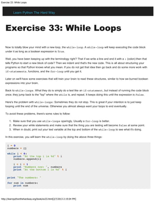 Exercise 33: While Loops
http://learnpythonthehardway.org/book/ex33.html[2/7/2013 2:19:04 PM]
Exercise 33: While Loops
Now to totally blow your mind with a new loop, the while-loop. A while-loop will keep executing the code block
under it as long as a boolean expression is True.
Wait, you have been keeping up with the terminology right? That if we write a line and end it with a : (colon) then that
tells Python to start a new block of code? Then we indent and that's the new code. This is all about structuring your
programs so that Python knows what you mean. If you do not get that idea then go back and do some more work with
if-statements, functions, and the for-loop until you get it.
Later on we'll have some exercises that will train your brain to read these structures, similar to how we burned boolean
expressions into your brain.
Back to while-loops. What they do is simply do a test like an if-statement, but instead of running the code block
once, they jump back to the "top" where the while is, and repeat. It keeps doing this until the expression is False.
Here's the problem with while-loops: Sometimes they do not stop. This is great if your intention is to just keep
looping until the end of the universe. Otherwise you almost always want your loops to end eventually.
To avoid these problems, there's some rules to follow:
1. Make sure that you use while-loops sparingly. Usually a for-loop is better.
2. Review your while statements and make sure that the thing you are testing will become False at some point.
3. When in doubt, print out your test variable at the top and bottom of the while-loop to see what it's doing.
In this exercise, you will learn the while-loop by doing the above three things:
i = 0
numbers = []
while i < 6:
print "At the top i is %d" % i
numbers.append(i)
i = i + 1
print "Numbers now: ", numbers
print "At the bottom i is %d" % i
print "The numbers: "
for num in numbers:
print num
Learn Python The Hard Way
 
