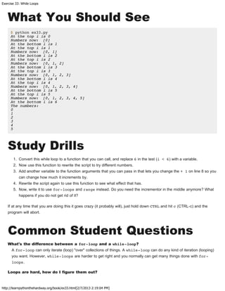 Exercise 33: While Loops
http://learnpythonthehardway.org/book/ex33.html[2/7/2013 2:19:04 PM]
What You Should See
$ python ex33.py
At the top i is 0
Numbers now: [0]
At the bottom i is 1
At the top i is 1
Numbers now: [0, 1]
At the bottom i is 2
At the top i is 2
Numbers now: [0, 1, 2]
At the bottom i is 3
At the top i is 3
Numbers now: [0, 1, 2, 3]
At the bottom i is 4
At the top i is 4
Numbers now: [0, 1, 2, 3, 4]
At the bottom i is 5
At the top i is 5
Numbers now: [0, 1, 2, 3, 4, 5]
At the bottom i is 6
The numbers:
0
1
2
3
4
5
Study Drills
1. Convert this while loop to a function that you can call, and replace 6 in the test (i < 6) with a variable.
2. Now use this function to rewrite the script to try different numbers.
3. Add another variable to the function arguments that you can pass in that lets you change the + 1 on line 8 so you
can change how much it increments by.
4. Rewrite the script again to use this function to see what effect that has.
5. Now, write it to use for-loops and range instead. Do you need the incrementor in the middle anymore? What
happens if you do not get rid of it?
If at any time that you are doing this it goes crazy (it probably will), just hold down CTRL and hit c (CTRL-c) and the
program will abort.
Common Student Questions
What's the difference between a for-loop and a while-loop?
A for-loop can only iterate (loop) "over" collections of things. A while-loop can do any kind of iteration (looping)
you want. However, while-loops are harder to get right and you normally can get many things done with for-
loops.
Loops are hard, how do I figure them out?
 