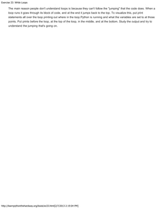 Exercise 33: While Loops
http://learnpythonthehardway.org/book/ex33.html[2/7/2013 2:19:04 PM]
The main reason people don't understand loops is because they can't follow the "jumping" that the code does. When a
loop runs it goes through its block of code, and at the end it jumps back to the top. To visualize this, put print
statements all over the loop printing out where in the loop Python is running and what the variables are set to at those
points. Put prints before the loop, at the top of the loop, in the middle, and at the bottom. Study the output and try to
understand the jumping that's going on.
 