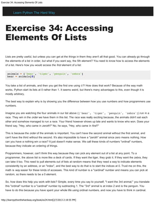 Exercise 34: Accessing Elements Of Lists
http://learnpythonthehardway.org/book/ex34.html[2/7/2013 2:18:55 PM]
Exercise 34: Accessing
Elements Of Lists
Lists are pretty useful, but unless you can get at the things in them they aren't all that good. You can already go through
the elements of a list in order, but what if you want say, the 5th element? You need to know how to access the elements
of a list. Here's how you would access the first element of a list:
animals = ['bear', 'tiger', 'penguin', 'zebra']
bear = animals[0]
You take a list of animals, and then you get the first one using 0?! How does that work? Because of the way math
works, Python start its lists at 0 rather than 1. It seems weird, but there's many advantages to this, even though it is
mostly arbitrary.
The best way to explain why is by showing you the difference between how you use numbers and how programmers use
numbers.
Imagine you are watching the four animals in our list above (['bear', 'tiger', 'penguin', 'zebra']) run in a
race. They win in the order we have them in this list. The race was really exciting because, the animals didn't eat each
other and somehow managed to run a race. Your friend however shows up late and wants to know who won. Does your
friend say, "Hey, who came in zeroth?" No, he says, "Hey, who came in first?"
This is because the order of the animals is important. You can't have the second animal without the first animal, and
can't have the third without the second. It's also impossible to have a "zeroth" animal since zero means nothing. How
can you have a nothing win a race? It just doesn't make sense. We call these kinds of numbers "ordinal" numbers,
because they indicate an ordering of things.
Programmers, however, can't think this way because they can pick any element out of a list at any point. To a
programmer, the above list is more like a deck of cards. If they want the tiger, they grab it. If they want the zebra, they
can take it too. This need to pull elements out of lists at random means that they need a way to indicate elements
consistently by an address, or an "index", and the best way to do that is to start the indices at 0. Trust me on this, the
math is way easier for these kinds of accesses. This kind of number is a "cardinal" number and means you can pick at
random, so there needs to be a 0 element.
So, how does this help you work with lists? Simple, every time you say to yourself, "I want the 3rd animal," you translate
this "ordinal" number to a "cardinal" number by subtracting 1. The "3rd" animal is at index 2 and is the penguin. You
have to do this because you have spent your whole life using ordinal numbers, and now you have to think in cardinal.
Learn Python The Hard Way
 