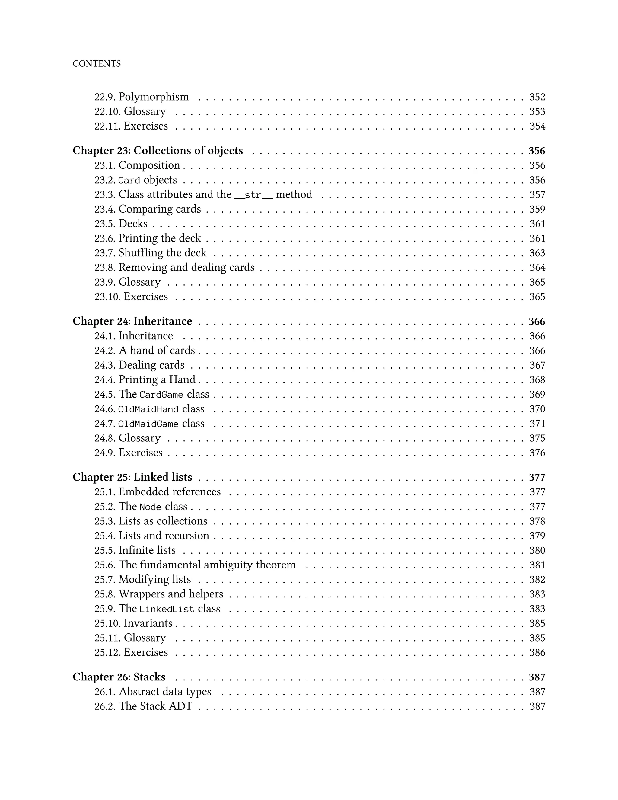 CONTENTS 22.9. Polymorphism . . . . . . . . . . . . . . . . . . . . . . . . . . . . . . . . . . . . . . . . . . . 352 22.10. Glossary . . . . . . . . . . . . . . . . . . . . . . . . . . . . . . . . . . . . . . . . . . . . . . 353 22.11. Exercises . . . . . . . . . . . . . . . . . . . . . . . . . . . . . . . . . . . . . . . . . . . . . . 354 Chapter 23: Collections of objects . . . . . . . . . . . . . . . . . . . . . . . . . . . . . . . . . . . . 356 23.1. Composition . . . . . . . . . . . . . . . . . . . . . . . . . . . . . . . . . . . . . . . . . . . . . 356 23.2. Card objects . . . . . . . . . . . . . . . . . . . . . . . . . . . . . . . . . . . . . . . . . . . . . 356 23.3. Class attributes and the __str__ method . . . . . . . . . . . . . . . . . . . . . . . . . . . 357 23.4. Comparing cards . . . . . . . . . . . . . . . . . . . . . . . . . . . . . . . . . . . . . . . . . . 359 23.5. Decks . . . . . . . . . . . . . . . . . . . . . . . . . . . . . . . . . . . . . . . . . . . . . . . . . 361 23.6. Printing the deck . . . . . . . . . . . . . . . . . . . . . . . . . . . . . . . . . . . . . . . . . . 361 23.7. Shuffling the deck . . . . . . . . . . . . . . . . . . . . . . . . . . . . . . . . . . . . . . . . . 363 23.8. Removing and dealing cards . . . . . . . . . . . . . . . . . . . . . . . . . . . . . . . . . . . 364 23.9. Glossary . . . . . . . . . . . . . . . . . . . . . . . . . . . . . . . . . . . . . . . . . . . . . . . 365 23.10. Exercises . . . . . . . . . . . . . . . . . . . . . . . . . . . . . . . . . . . . . . . . . . . . . . 365 Chapter 24: Inheritance . . . . . . . . . . . . . . . . . . . . . . . . . . . . . . . . . . . . . . . . . . . 366 24.1. Inheritance . . . . . . . . . . . . . . . . . . . . . . . . . . . . . . . . . . . . . . . . . . . . . 366 24.2. A hand of cards . . . . . . . . . . . . . . . . . . . . . . . . . . . . . . . . . . . . . . . . . . . 366 24.3. Dealing cards . . . . . . . . . . . . . . . . . . . . . . . . . . . . . . . . . . . . . . . . . . . . 367 24.4. Printing a Hand . . . . . . . . . . . . . . . . . . . . . . . . . . . . . . . . . . . . . . . . . . . 368 24.5. The CardGame class . . . . . . . . . . . . . . . . . . . . . . . . . . . . . . . . . . . . . . . . . 369 24.6. OldMaidHand class . . . . . . . . . . . . . . . . . . . . . . . . . . . . . . . . . . . . . . . . . 370 24.7. OldMaidGame class . . . . . . . . . . . . . . . . . . . . . . . . . . . . . . . . . . . . . . . . . 371 24.8. Glossary . . . . . . . . . . . . . . . . . . . . . . . . . . . . . . . . . . . . . . . . . . . . . . . 375 24.9. Exercises . . . . . . . . . . . . . . . . . . . . . . . . . . . . . . . . . . . . . . . . . . . . . . . 376 Chapter 25: Linked lists . . . . . . . . . . . . . . . . . . . . . . . . . . . . . . . . . . . . . . . . . . . 377 25.1. Embedded references . . . . . . . . . . . . . . . . . . . . . . . . . . . . . . . . . . . . . . . 377 25.2. The Node class . . . . . . . . . . . . . . . . . . . . . . . . . . . . . . . . . . . . . . . . . . . . 377 25.3. Lists as collections . . . . . . . . . . . . . . . . . . . . . . . . . . . . . . . . . . . . . . . . . 378 25.4. Lists and recursion . . . . . . . . . . . . . . . . . . . . . . . . . . . . . . . . . . . . . . . . . 379 25.5. Infinite lists . . . . . . . . . . . . . . . . . . . . . . . . . . . . . . . . . . . . . . . . . . . . . 380 25.6. The fundamental ambiguity theorem . . . . . . . . . . . . . . . . . . . . . . . . . . . . . 381 25.7. Modifying lists . . . . . . . . . . . . . . . . . . . . . . . . . . . . . . . . . . . . . . . . . . . 382 25.8. Wrappers and helpers . . . . . . . . . . . . . . . . . . . . . . . . . . . . . . . . . . . . . . . 383 25.9. The LinkedList class . . . . . . . . . . . . . . . . . . . . . . . . . . . . . . . . . . . . . . . 383 25.10. Invariants . . . . . . . . . . . . . . . . . . . . . . . . . . . . . . . . . . . . . . . . . . . . . . 385 25.11. Glossary . . . . . . . . . . . . . . . . . . . . . . . . . . . . . . . . . . . . . . . . . . . . . . 385 25.12. Exercises . . . . . . . . . . . . . . . . . . . . . . . . . . . . . . . . . . . . . . . . . . . . . . 386 Chapter 26: Stacks . . . . . . . . . . . . . . . . . . . . . . . . . . . . . . . . . . . . . . . . . . . . . . 387 26.1. Abstract data types . . . . . . . . . . . . . . . . . . . . . . . . . . . . . . . . . . . . . . . . 387 26.2. The Stack ADT . . . . . . . . . . . . . . . . . . . . . . . . . . . . . . . . . . . . . . . . . . . 387 