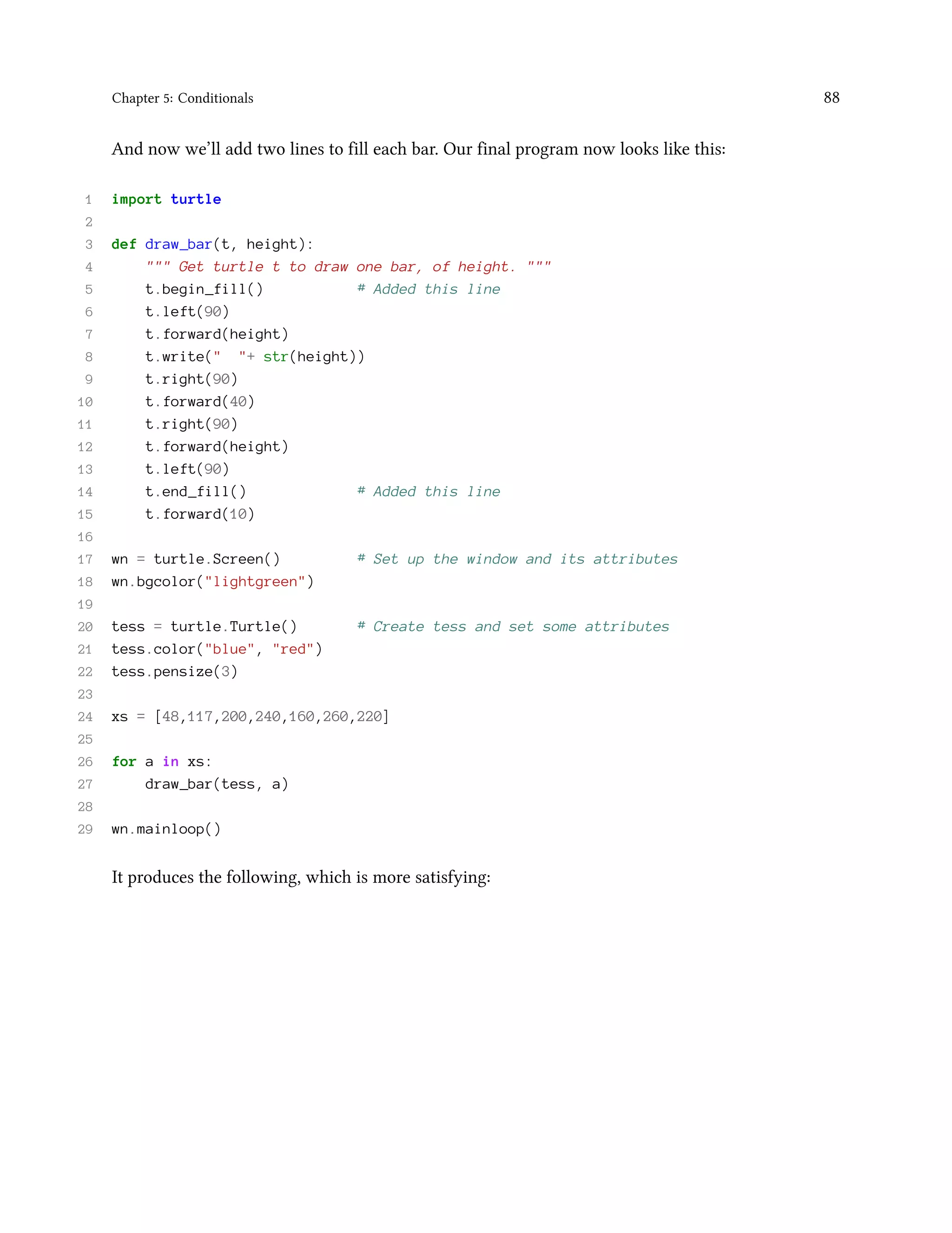 Chapter 5: Conditionals 88 And now we’ll add two lines to fill each bar. Our final program now looks like this: 1 import turtle 2 3 def draw_bar(t, height): 4 """ Get turtle t to draw one bar, of height. """ 5 t.begin_fill() # Added this line 6 t.left(90) 7 t.forward(height) 8 t.write(" "+ str(height)) 9 t.right(90) 10 t.forward(40) 11 t.right(90) 12 t.forward(height) 13 t.left(90) 14 t.end_fill() # Added this line 15 t.forward(10) 16 17 wn = turtle.Screen() # Set up the window and its attributes 18 wn.bgcolor("lightgreen") 19 20 tess = turtle.Turtle() # Create tess and set some attributes 21 tess.color("blue", "red") 22 tess.pensize(3) 23 24 xs = [48,117,200,240,160,260,220] 25 26 for a in xs: 27 draw_bar(tess, a) 28 29 wn.mainloop() It produces the following, which is more satisfying: 