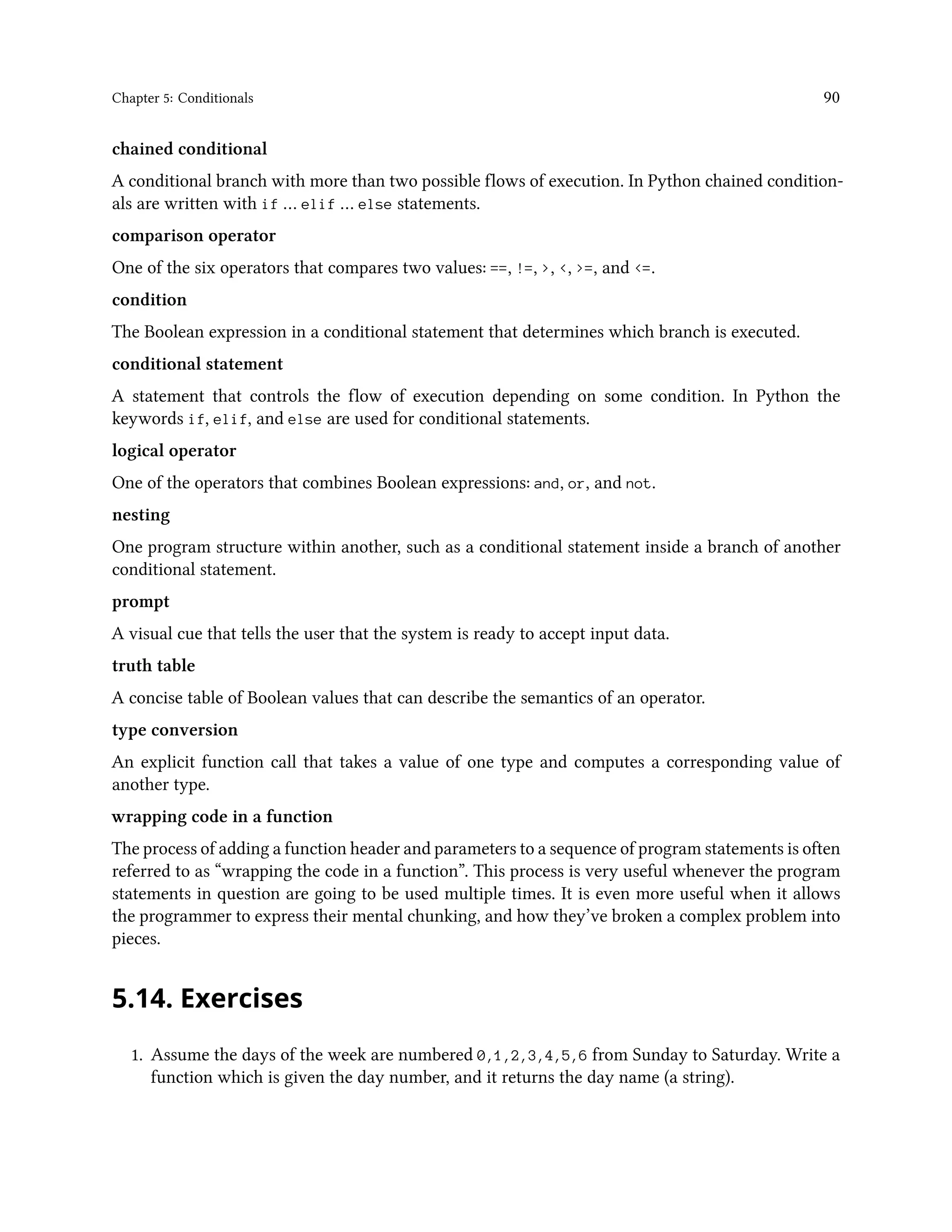 Chapter 5: Conditionals 90 chained conditional A conditional branch with more than two possible flows of execution. In Python chained condition- als are written with if … elif … else statements. comparison operator One of the six operators that compares two values: ==, !=, >, <, >=, and <=. condition The Boolean expression in a conditional statement that determines which branch is executed. conditional statement A statement that controls the flow of execution depending on some condition. In Python the keywords if, elif, and else are used for conditional statements. logical operator One of the operators that combines Boolean expressions: and, or, and not. nesting One program structure within another, such as a conditional statement inside a branch of another conditional statement. prompt A visual cue that tells the user that the system is ready to accept input data. truth table A concise table of Boolean values that can describe the semantics of an operator. type conversion An explicit function call that takes a value of one type and computes a corresponding value of another type. wrapping code in a function The process of adding a function header and parameters to a sequence of program statements is often referred to as “wrapping the code in a function”. This process is very useful whenever the program statements in question are going to be used multiple times. It is even more useful when it allows the programmer to express their mental chunking, and how they’ve broken a complex problem into pieces. 5.14. Exercises 1. Assume the days of the week are numbered 0,1,2,3,4,5,6 from Sunday to Saturday. Write a function which is given the day number, and it returns the day name (a string). 
