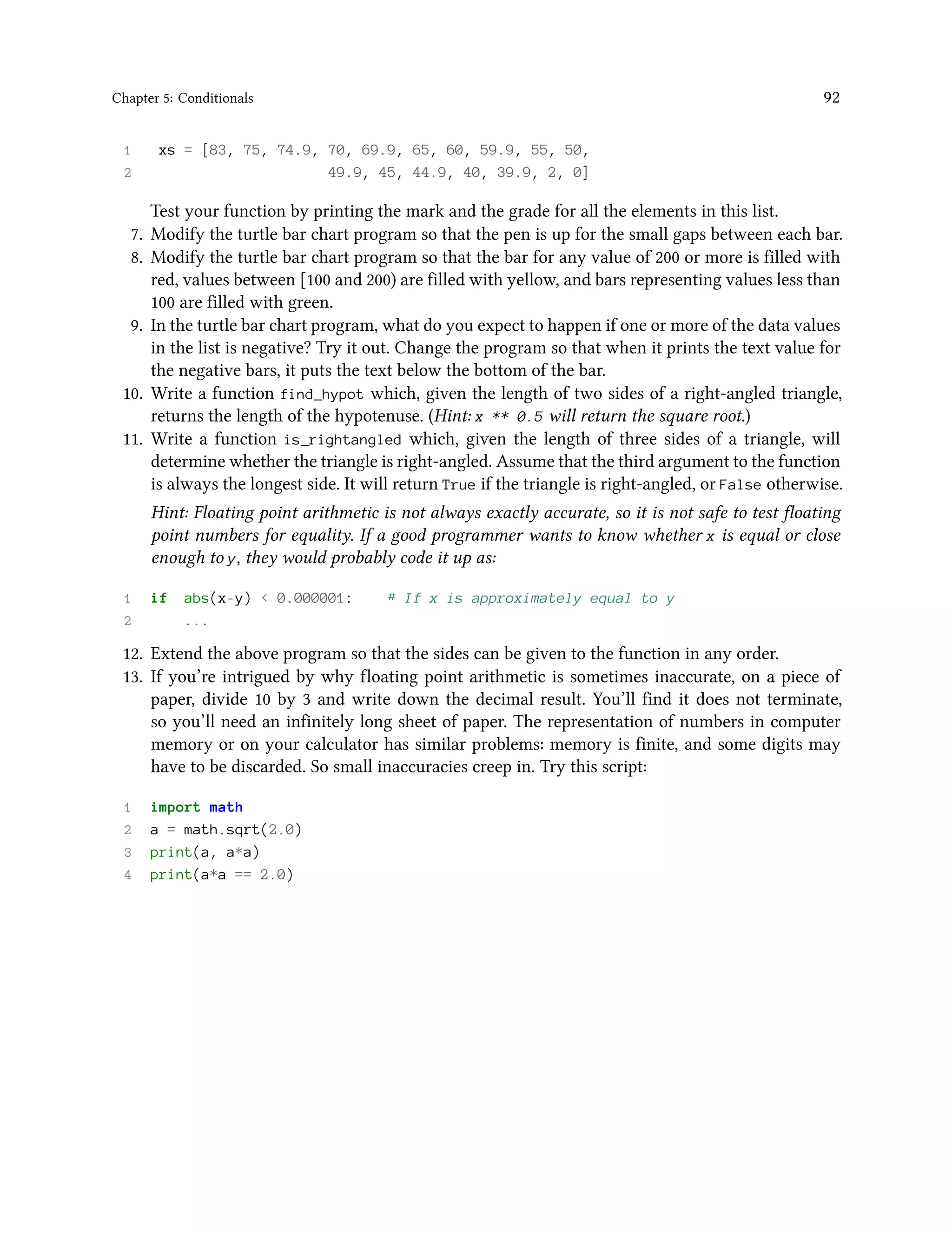 Chapter 5: Conditionals 92 1 xs = [83, 75, 74.9, 70, 69.9, 65, 60, 59.9, 55, 50, 2 49.9, 45, 44.9, 40, 39.9, 2, 0] Test your function by printing the mark and the grade for all the elements in this list. 7. Modify the turtle bar chart program so that the pen is up for the small gaps between each bar. 8. Modify the turtle bar chart program so that the bar for any value of 200 or more is filled with red, values between [100 and 200) are filled with yellow, and bars representing values less than 100 are filled with green. 9. In the turtle bar chart program, what do you expect to happen if one or more of the data values in the list is negative? Try it out. Change the program so that when it prints the text value for the negative bars, it puts the text below the bottom of the bar. 10. Write a function find_hypot which, given the length of two sides of a right-angled triangle, returns the length of the hypotenuse. (Hint: x ** 0.5 will return the square root.) 11. Write a function is_rightangled which, given the length of three sides of a triangle, will determine whether the triangle is right-angled. Assume that the third argument to the function is always the longest side. It will return True if the triangle is right-angled, or False otherwise. Hint: Floating point arithmetic is not always exactly accurate, so it is not safe to test floating point numbers for equality. If a good programmer wants to know whether x is equal or close enough to y, they would probably code it up as: 1 if abs(x-y) < 0.000001: # If x is approximately equal to y 2 ... 12. Extend the above program so that the sides can be given to the function in any order. 13. If you’re intrigued by why floating point arithmetic is sometimes inaccurate, on a piece of paper, divide 10 by 3 and write down the decimal result. You’ll find it does not terminate, so you’ll need an infinitely long sheet of paper. The representation of numbers in computer memory or on your calculator has similar problems: memory is finite, and some digits may have to be discarded. So small inaccuracies creep in. Try this script: 1 import math 2 a = math.sqrt(2.0) 3 print(a, a*a) 4 print(a*a == 2.0) 
