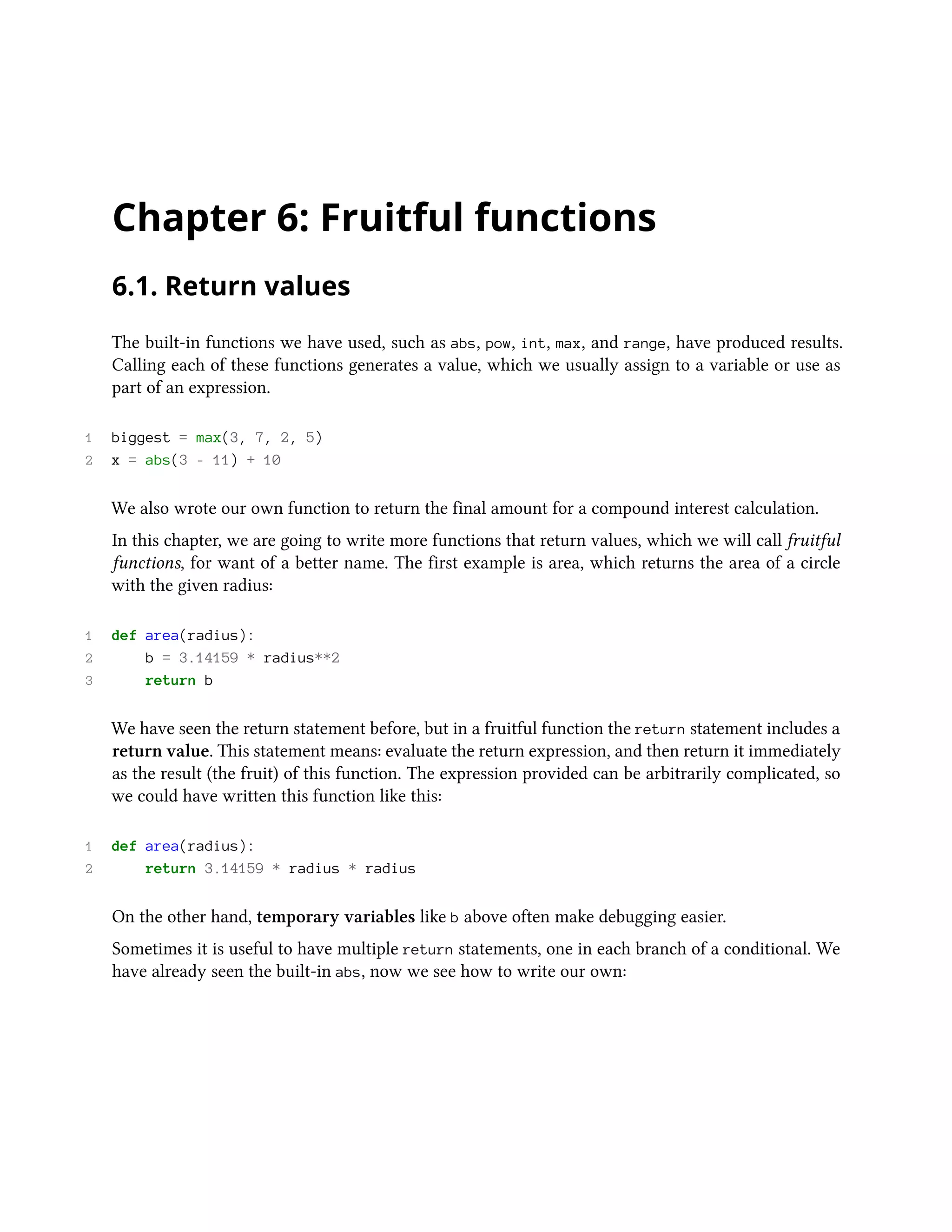 Chapter 6: Fruitful functions 6.1. Return values The built-in functions we have used, such as abs, pow, int, max, and range, have produced results. Calling each of these functions generates a value, which we usually assign to a variable or use as part of an expression. 1 biggest = max(3, 7, 2, 5) 2 x = abs(3 - 11) + 10 We also wrote our own function to return the final amount for a compound interest calculation. In this chapter, we are going to write more functions that return values, which we will call fruitful functions, for want of a better name. The first example is area, which returns the area of a circle with the given radius: 1 def area(radius): 2 b = 3.14159 * radius**2 3 return b We have seen the return statement before, but in a fruitful function the return statement includes a return value. This statement means: evaluate the return expression, and then return it immediately as the result (the fruit) of this function. The expression provided can be arbitrarily complicated, so we could have written this function like this: 1 def area(radius): 2 return 3.14159 * radius * radius On the other hand, temporary variables like b above often make debugging easier. Sometimes it is useful to have multiple return statements, one in each branch of a conditional. We have already seen the built-in abs, now we see how to write our own: 